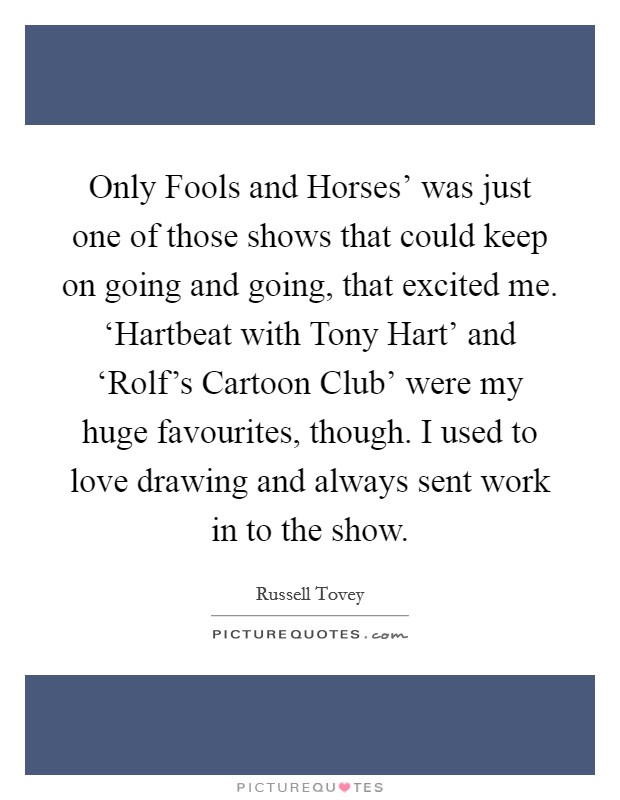 Only Fools and Horses' was just one of those shows that could keep on going and going, that excited me. ‘Hartbeat with Tony Hart' and ‘Rolf's Cartoon Club' were my huge favourites, though. I used to love drawing and always sent work in to the show. Picture Quote #1