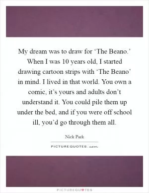 My dream was to draw for ‘The Beano.’ When I was 10 years old, I started drawing cartoon strips with ‘The Beano’ in mind. I lived in that world. You own a comic, it’s yours and adults don’t understand it. You could pile them up under the bed, and if you were off school ill, you’d go through them all Picture Quote #1