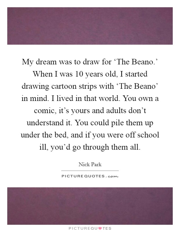 My dream was to draw for ‘The Beano.' When I was 10 years old, I started drawing cartoon strips with ‘The Beano' in mind. I lived in that world. You own a comic, it's yours and adults don't understand it. You could pile them up under the bed, and if you were off school ill, you'd go through them all. Picture Quote #1
