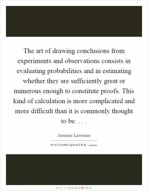 The art of drawing conclusions from experiments and observations consists in evaluating probabilities and in estimating whether they are sufficiently great or numerous enough to constitute proofs. This kind of calculation is more complicated and more difficult than it is commonly thought to be. . .  Picture Quote #1