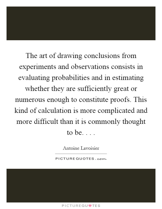 The art of drawing conclusions from experiments and observations consists in evaluating probabilities and in estimating whether they are sufficiently great or numerous enough to constitute proofs. This kind of calculation is more complicated and more difficult than it is commonly thought to be. . . . Picture Quote #1