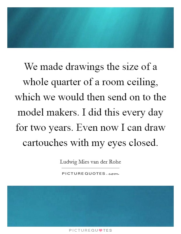 We made drawings the size of a whole quarter of a room ceiling, which we would then send on to the model makers. I did this every day for two years. Even now I can draw cartouches with my eyes closed. Picture Quote #1
