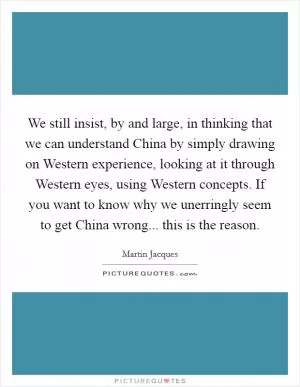 We still insist, by and large, in thinking that we can understand China by simply drawing on Western experience, looking at it through Western eyes, using Western concepts. If you want to know why we unerringly seem to get China wrong... this is the reason Picture Quote #1