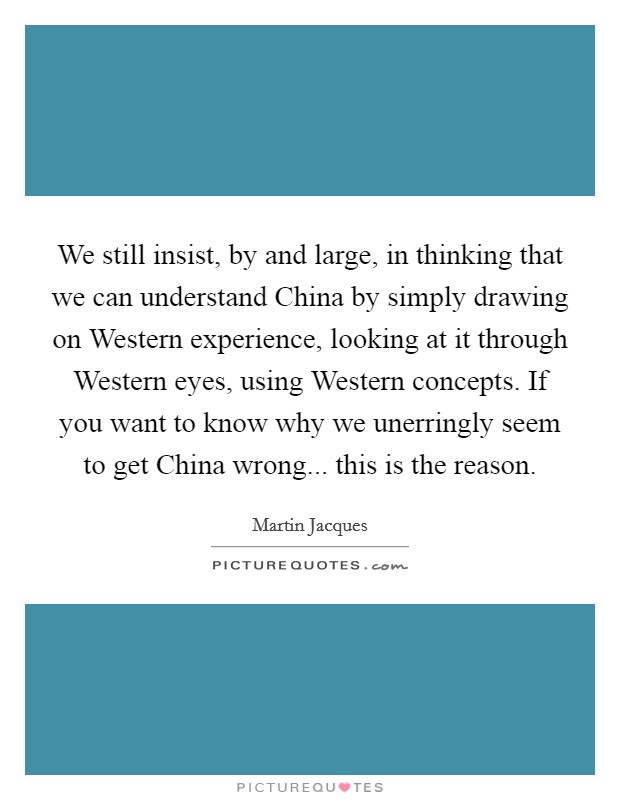We still insist, by and large, in thinking that we can understand China by simply drawing on Western experience, looking at it through Western eyes, using Western concepts. If you want to know why we unerringly seem to get China wrong... this is the reason. Picture Quote #1