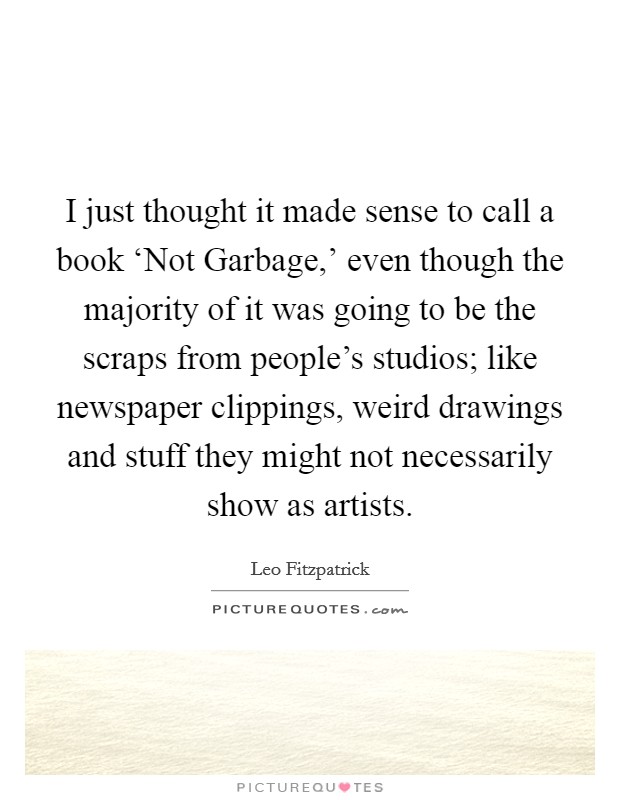 I just thought it made sense to call a book ‘Not Garbage,' even though the majority of it was going to be the scraps from people's studios; like newspaper clippings, weird drawings and stuff they might not necessarily show as artists. Picture Quote #1