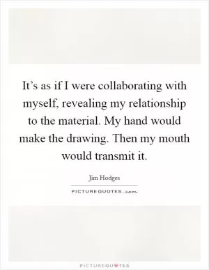 It’s as if I were collaborating with myself, revealing my relationship to the material. My hand would make the drawing. Then my mouth would transmit it Picture Quote #1