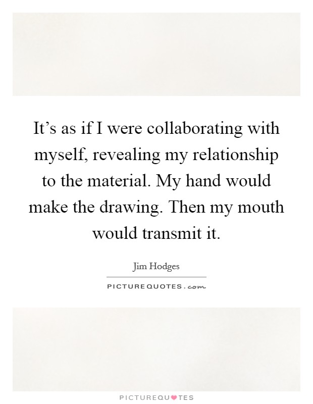 It's as if I were collaborating with myself, revealing my relationship to the material. My hand would make the drawing. Then my mouth would transmit it. Picture Quote #1