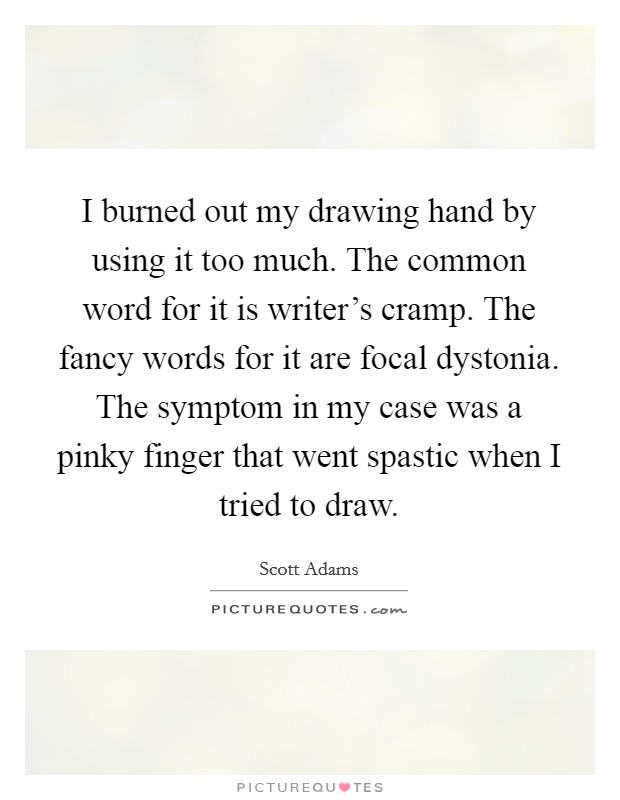 I burned out my drawing hand by using it too much. The common word for it is writer's cramp. The fancy words for it are focal dystonia. The symptom in my case was a pinky finger that went spastic when I tried to draw. Picture Quote #1