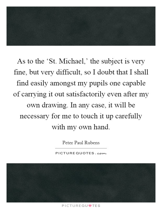 As to the ‘St. Michael,' the subject is very fine, but very difficult, so I doubt that I shall find easily amongst my pupils one capable of carrying it out satisfactorily even after my own drawing. In any case, it will be necessary for me to touch it up carefully with my own hand. Picture Quote #1