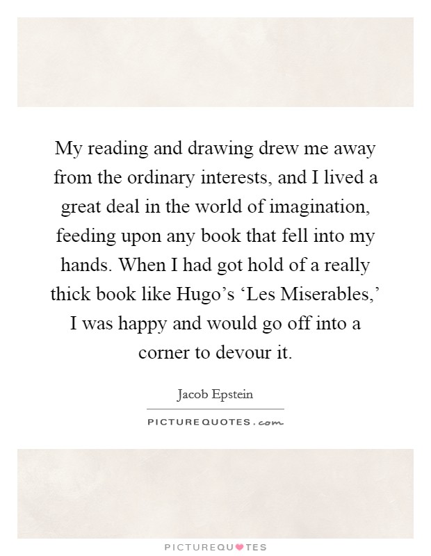 My reading and drawing drew me away from the ordinary interests, and I lived a great deal in the world of imagination, feeding upon any book that fell into my hands. When I had got hold of a really thick book like Hugo's ‘Les Miserables,' I was happy and would go off into a corner to devour it. Picture Quote #1