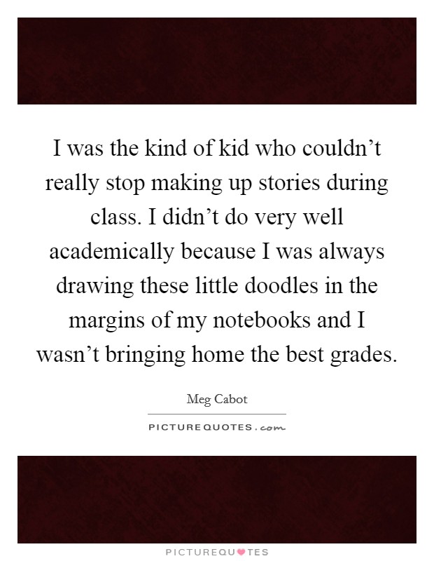 I was the kind of kid who couldn't really stop making up stories during class. I didn't do very well academically because I was always drawing these little doodles in the margins of my notebooks and I wasn't bringing home the best grades. Picture Quote #1
