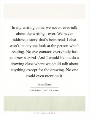 In my writing class, we never, ever talk about the writing - ever. We never address a story that’s been read. I also won’t let anyone look at the person who’s reading. No eye contact; everybody has to draw a spiral. And I would like to do a drawing class where we could talk about anything except for the drawing. No one could even mention it Picture Quote #1
