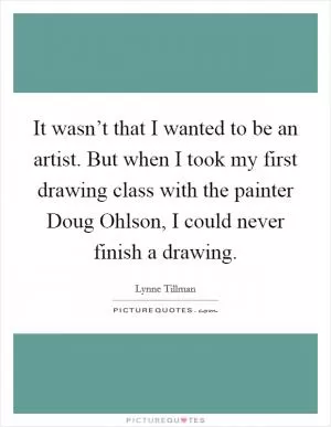 It wasn’t that I wanted to be an artist. But when I took my first drawing class with the painter Doug Ohlson, I could never finish a drawing Picture Quote #1