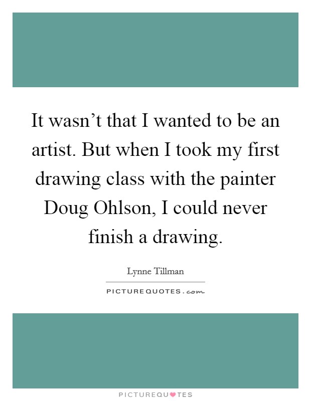 It wasn't that I wanted to be an artist. But when I took my first drawing class with the painter Doug Ohlson, I could never finish a drawing. Picture Quote #1