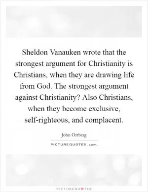 Sheldon Vanauken wrote that the strongest argument for Christianity is Christians, when they are drawing life from God. The strongest argument against Christianity? Also Christians, when they become exclusive, self-righteous, and complacent Picture Quote #1