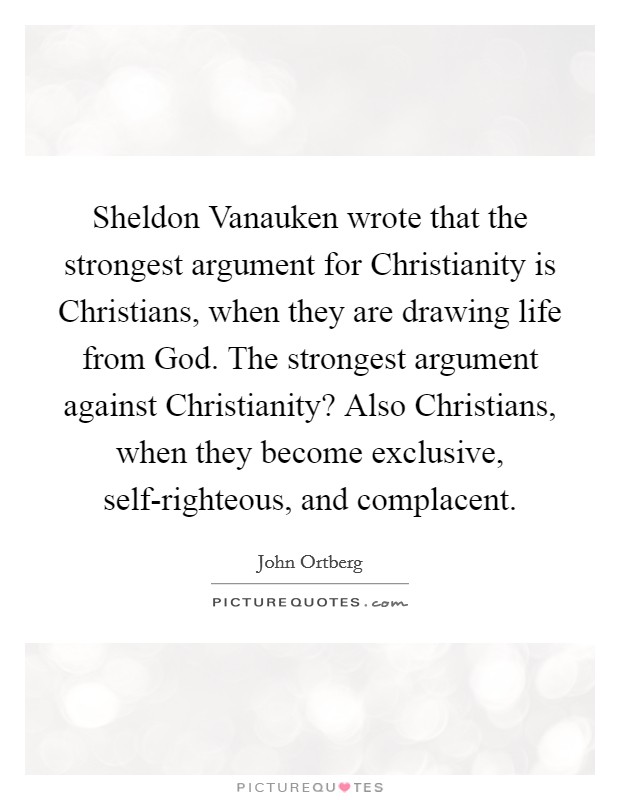 Sheldon Vanauken wrote that the strongest argument for Christianity is Christians, when they are drawing life from God. The strongest argument against Christianity? Also Christians, when they become exclusive, self-righteous, and complacent. Picture Quote #1