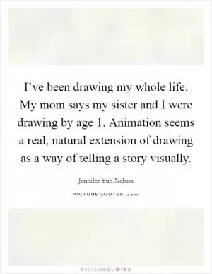 I’ve been drawing my whole life. My mom says my sister and I were drawing by age 1. Animation seems a real, natural extension of drawing as a way of telling a story visually Picture Quote #1