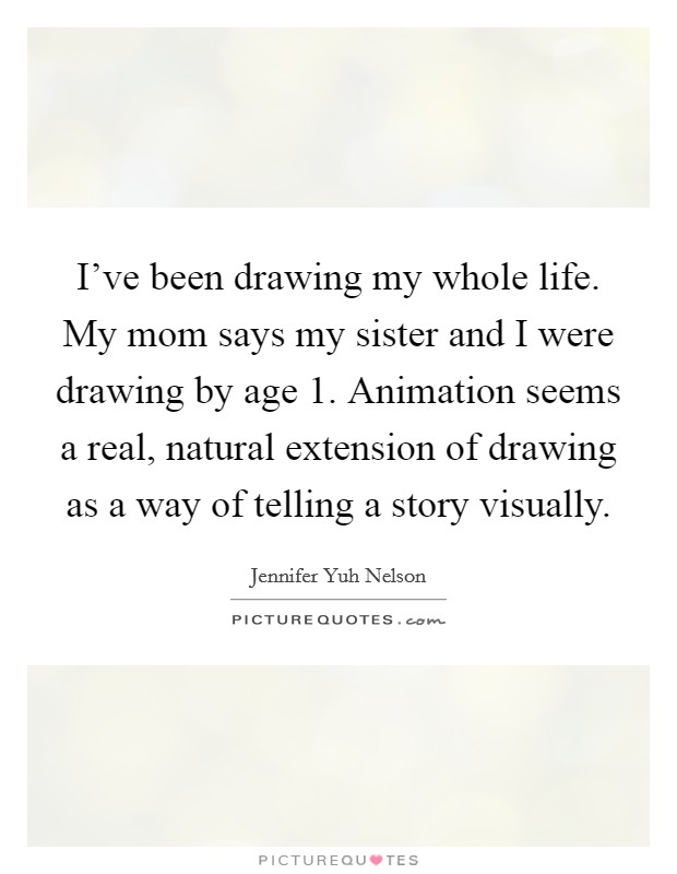 I've been drawing my whole life. My mom says my sister and I were drawing by age 1. Animation seems a real, natural extension of drawing as a way of telling a story visually. Picture Quote #1