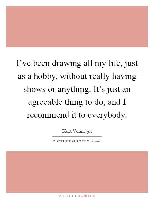 I've been drawing all my life, just as a hobby, without really having shows or anything. It's just an agreeable thing to do, and I recommend it to everybody. Picture Quote #1