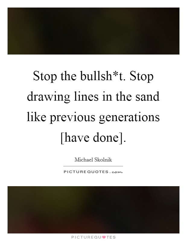 Stop the bullsh*t. Stop drawing lines in the sand like previous generations [have done]. Picture Quote #1