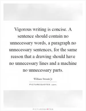Vigorous writing is concise. A sentence should contain no unnecessary words, a paragraph no unnecessary sentences, for the same reason that a drawing should have no unnecessary lines and a machine no unnecessary parts Picture Quote #1