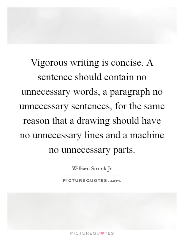 Vigorous writing is concise. A sentence should contain no unnecessary words, a paragraph no unnecessary sentences, for the same reason that a drawing should have no unnecessary lines and a machine no unnecessary parts. Picture Quote #1
