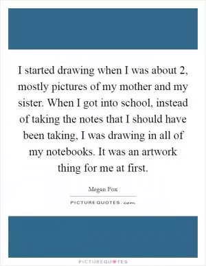 I started drawing when I was about 2, mostly pictures of my mother and my sister. When I got into school, instead of taking the notes that I should have been taking, I was drawing in all of my notebooks. It was an artwork thing for me at first Picture Quote #1