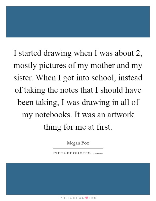 I started drawing when I was about 2, mostly pictures of my mother and my sister. When I got into school, instead of taking the notes that I should have been taking, I was drawing in all of my notebooks. It was an artwork thing for me at first. Picture Quote #1
