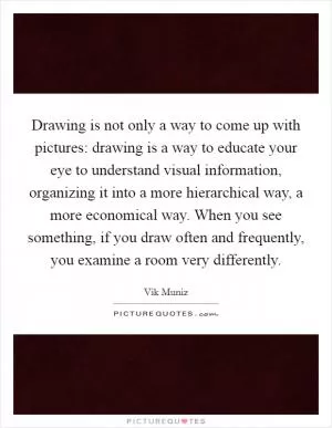 Drawing is not only a way to come up with pictures: drawing is a way to educate your eye to understand visual information, organizing it into a more hierarchical way, a more economical way. When you see something, if you draw often and frequently, you examine a room very differently Picture Quote #1