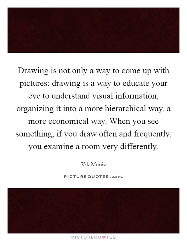 Drawing is not only a way to come up with pictures: drawing is a way to educate your eye to understand visual information, organizing it into a more hierarchical way, a more economical way. When you see something, if you draw often and frequently, you examine a room very differently. Picture Quote #1