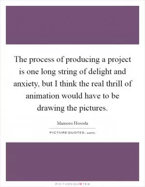 The process of producing a project is one long string of delight and anxiety, but I think the real thrill of animation would have to be drawing the pictures Picture Quote #1