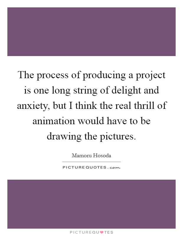 The process of producing a project is one long string of delight and anxiety, but I think the real thrill of animation would have to be drawing the pictures. Picture Quote #1