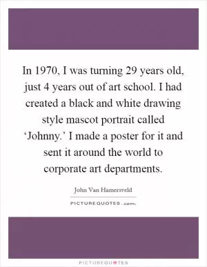 In 1970, I was turning 29 years old, just 4 years out of art school. I had created a black and white drawing style mascot portrait called ‘Johnny.’ I made a poster for it and sent it around the world to corporate art departments Picture Quote #1
