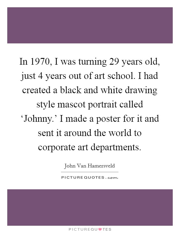 In 1970, I was turning 29 years old, just 4 years out of art school. I had created a black and white drawing style mascot portrait called ‘Johnny.' I made a poster for it and sent it around the world to corporate art departments. Picture Quote #1