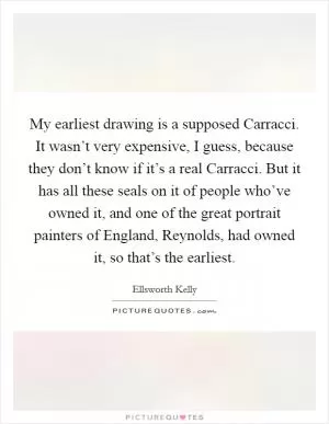 My earliest drawing is a supposed Carracci. It wasn’t very expensive, I guess, because they don’t know if it’s a real Carracci. But it has all these seals on it of people who’ve owned it, and one of the great portrait painters of England, Reynolds, had owned it, so that’s the earliest Picture Quote #1