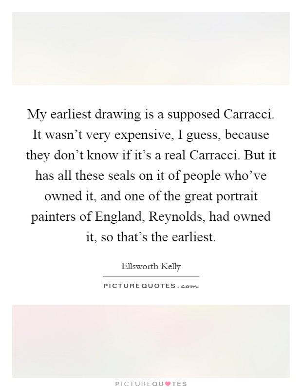 My earliest drawing is a supposed Carracci. It wasn't very expensive, I guess, because they don't know if it's a real Carracci. But it has all these seals on it of people who've owned it, and one of the great portrait painters of England, Reynolds, had owned it, so that's the earliest. Picture Quote #1