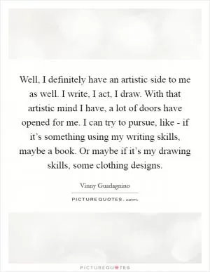 Well, I definitely have an artistic side to me as well. I write, I act, I draw. With that artistic mind I have, a lot of doors have opened for me. I can try to pursue, like - if it’s something using my writing skills, maybe a book. Or maybe if it’s my drawing skills, some clothing designs Picture Quote #1