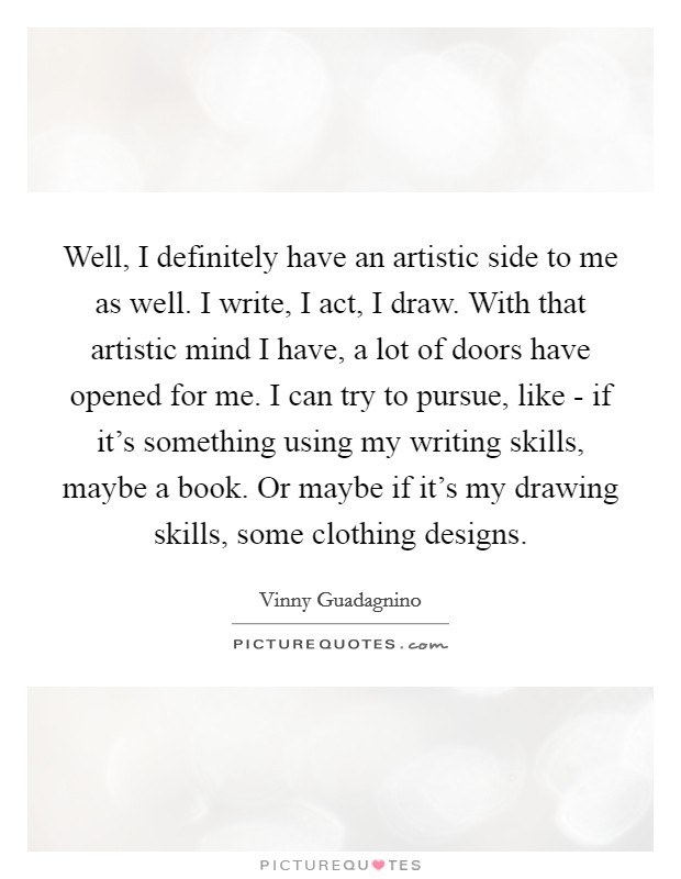 Well, I definitely have an artistic side to me as well. I write, I act, I draw. With that artistic mind I have, a lot of doors have opened for me. I can try to pursue, like - if it's something using my writing skills, maybe a book. Or maybe if it's my drawing skills, some clothing designs. Picture Quote #1