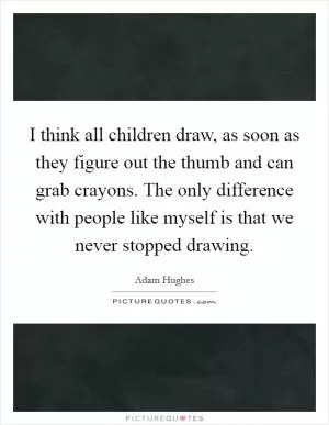 I think all children draw, as soon as they figure out the thumb and can grab crayons. The only difference with people like myself is that we never stopped drawing Picture Quote #1