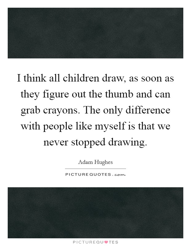 I think all children draw, as soon as they figure out the thumb and can grab crayons. The only difference with people like myself is that we never stopped drawing. Picture Quote #1