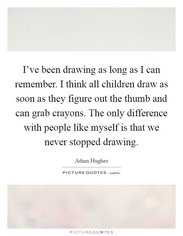 I've been drawing as long as I can remember. I think all children draw as soon as they figure out the thumb and can grab crayons. The only difference with people like myself is that we never stopped drawing. Picture Quote #1