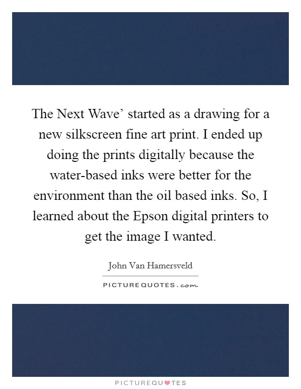 The Next Wave' started as a drawing for a new silkscreen fine art print. I ended up doing the prints digitally because the water-based inks were better for the environment than the oil based inks. So, I learned about the Epson digital printers to get the image I wanted. Picture Quote #1