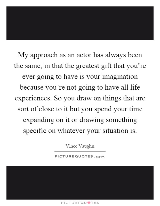 My approach as an actor has always been the same, in that the greatest gift that you're ever going to have is your imagination because you're not going to have all life experiences. So you draw on things that are sort of close to it but you spend your time expanding on it or drawing something specific on whatever your situation is. Picture Quote #1