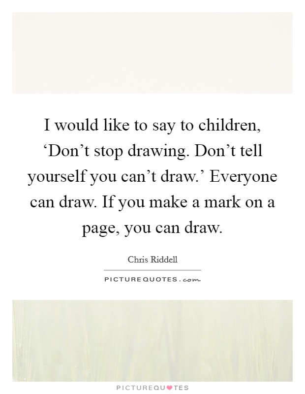 I would like to say to children, ‘Don't stop drawing. Don't tell yourself you can't draw.' Everyone can draw. If you make a mark on a page, you can draw. Picture Quote #1
