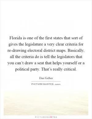 Florida is one of the first states that sort of gives the legislature a very clear criteria for re-drawing electoral district maps. Basically, all the criteria do is tell the legislators that you can’t draw a seat that helps yourself or a political party. That’s really critical Picture Quote #1