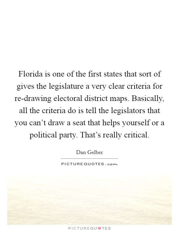 Florida is one of the first states that sort of gives the legislature a very clear criteria for re-drawing electoral district maps. Basically, all the criteria do is tell the legislators that you can't draw a seat that helps yourself or a political party. That's really critical. Picture Quote #1