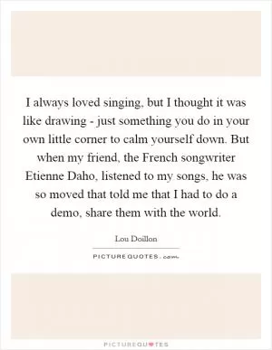 I always loved singing, but I thought it was like drawing - just something you do in your own little corner to calm yourself down. But when my friend, the French songwriter Etienne Daho, listened to my songs, he was so moved that told me that I had to do a demo, share them with the world Picture Quote #1