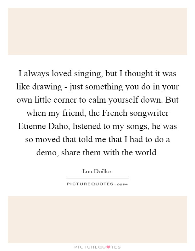 I always loved singing, but I thought it was like drawing - just something you do in your own little corner to calm yourself down. But when my friend, the French songwriter Etienne Daho, listened to my songs, he was so moved that told me that I had to do a demo, share them with the world. Picture Quote #1