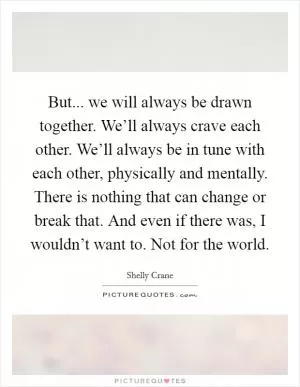 But... we will always be drawn together. We’ll always crave each other. We’ll always be in tune with each other, physically and mentally. There is nothing that can change or break that. And even if there was, I wouldn’t want to. Not for the world Picture Quote #1
