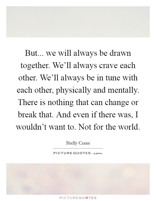 But... we will always be drawn together. We'll always crave each other. We'll always be in tune with each other, physically and mentally. There is nothing that can change or break that. And even if there was, I wouldn't want to. Not for the world. Picture Quote #1